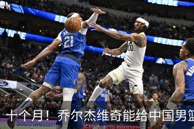 十个月！乔尔杰维奇能给中国男篮带来什么？