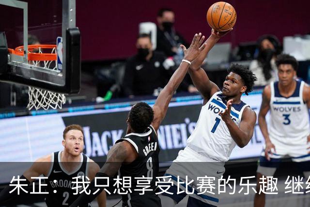 朱正：我只想享受比赛的乐趣 继续变得更好 希望自己能进入NBA
