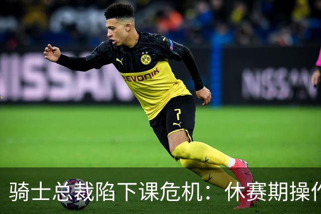 骑士总裁陷下课危机：休赛期操作引球迷众怒