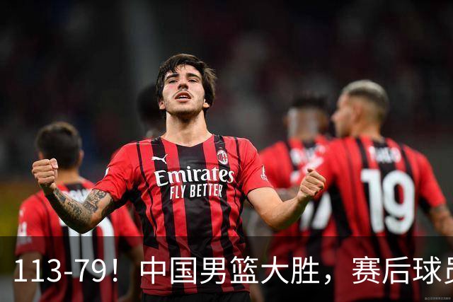 113-79！中国男篮大胜，赛后球员评分，廖三宁当选全场最佳，朱俊龙发挥垫底